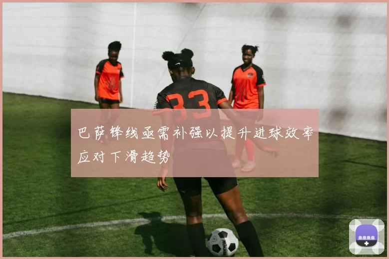 巴萨锋线亟需补强以提升进球效率应对下滑趋势