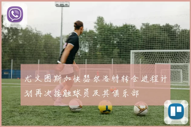 尤文图斯加快瑟尔洛特转会进程计划再次接触球员及其俱乐部