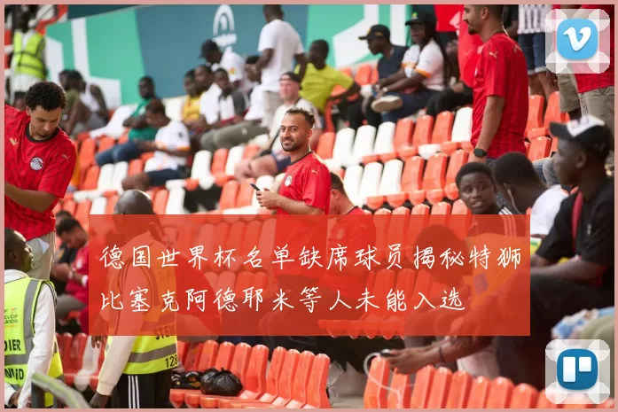 德国世界杯名单缺席球员揭秘特狮比塞克阿德耶米等人未能入选