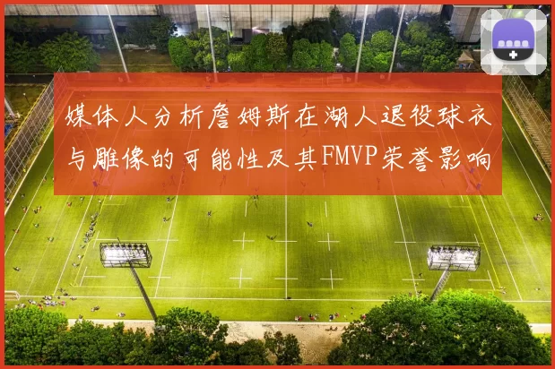 媒体人分析詹姆斯在湖人退役球衣与雕像的可能性及其FMVP荣誉影响