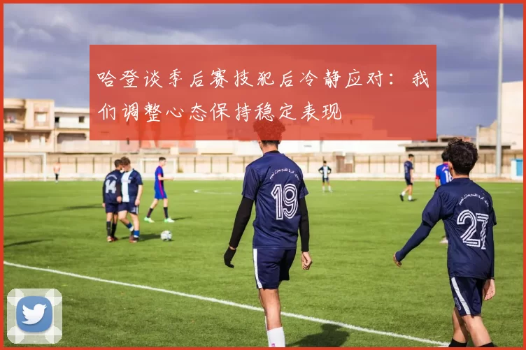 哈登谈季后赛技犯后冷静应对：我们调整心态保持稳定表现