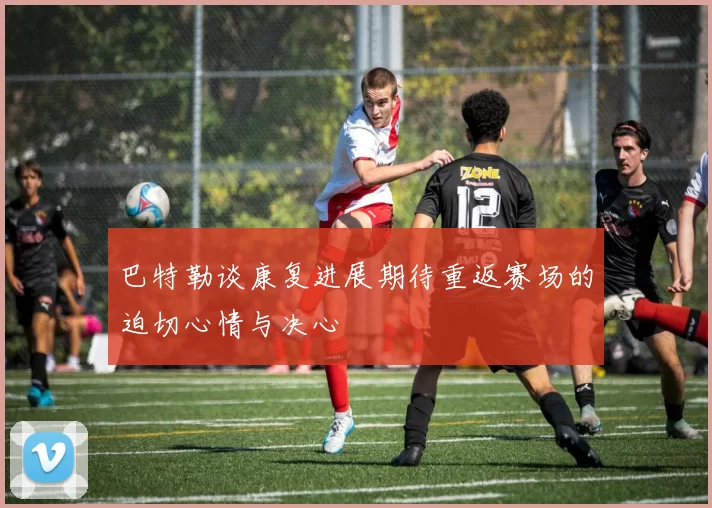 巴特勒谈康复进展期待重返赛场的迫切心情与决心