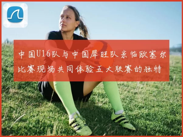 中国U16队与中国犀旺队亲临欧塞尔比赛现场共同体验五大联赛的独特魅力