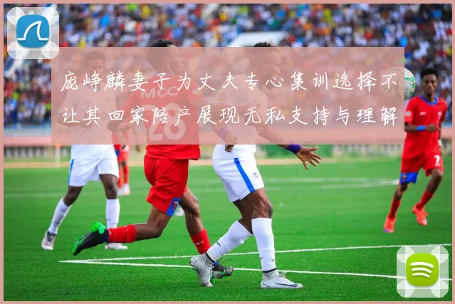 庞峥麟妻子为丈夫专心集训选择不让其回家陪产展现无私支持与理解