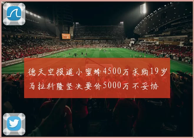 德天空报道小蜜蜂4500万求购19岁马拉科隆坚决要价5000万不妥协