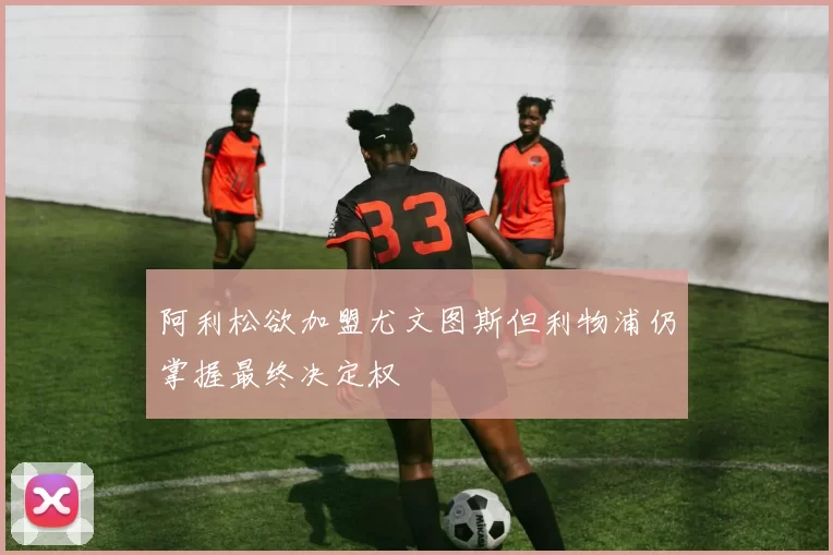 阿利松欲加盟尤文图斯但利物浦仍掌握最终决定权