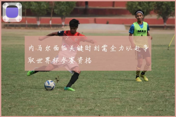 内马尔面临关键时刻需全力以赴争取世界杯参赛资格