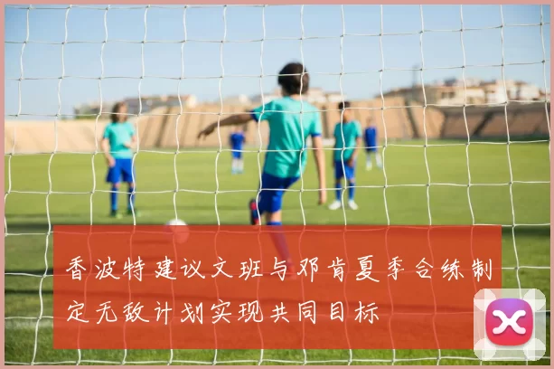 香波特建议文班与邓肯夏季合练制定无敌计划实现共同目标