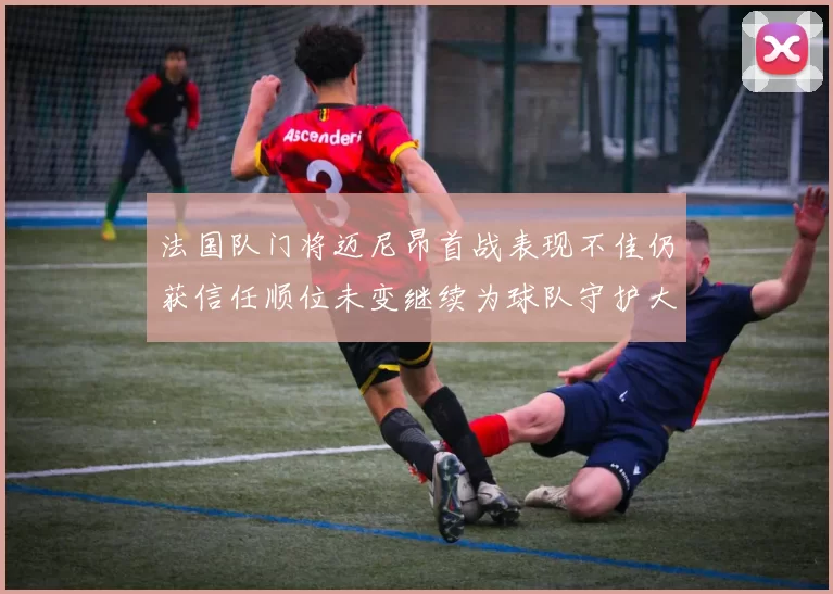 法国队门将迈尼昂首战表现不佳仍获信任顺位未变继续为球队守护大门