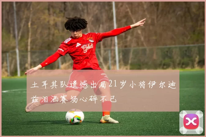 土耳其队遗憾出局21岁小将伊尔迪兹泪洒赛场心碎不已