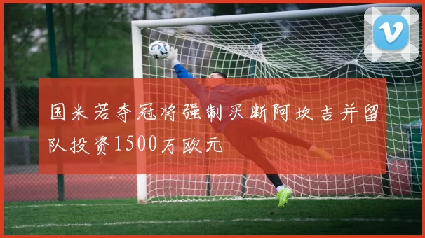 国米若夺冠将强制买断阿坎吉并留队投资1500万欧元