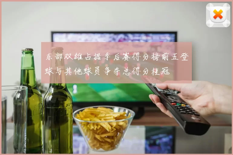 东部双雄占据季后赛得分榜前五登球与其他球员争夺总得分桂冠