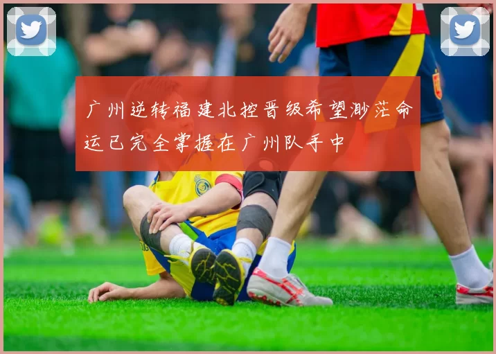 广州逆转福建北控晋级希望渺茫命运已完全掌握在广州队手中