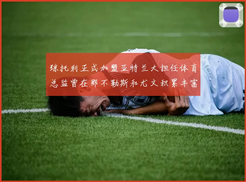 琼托利正式加盟亚特兰大担任体育总监曾在那不勒斯和尤文积累丰富经验