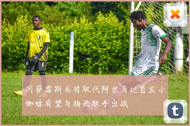 冈萨雷斯或将取代阿尔马达首发小蜘蛛有望与梅西联手出战