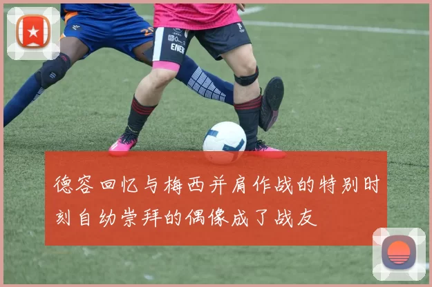 德容回忆与梅西并肩作战的特别时刻自幼崇拜的偶像成了战友