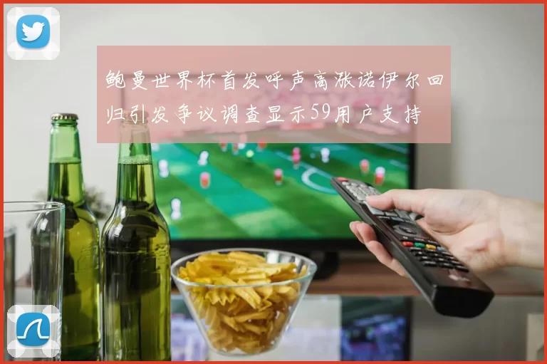 鲍曼世界杯首发呼声高涨诺伊尔回归引发争议调查显示59用户支持