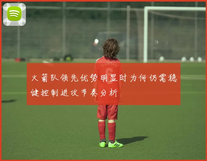 火箭队领先优势明显时为何仍需稳健控制进攻节奏分析
